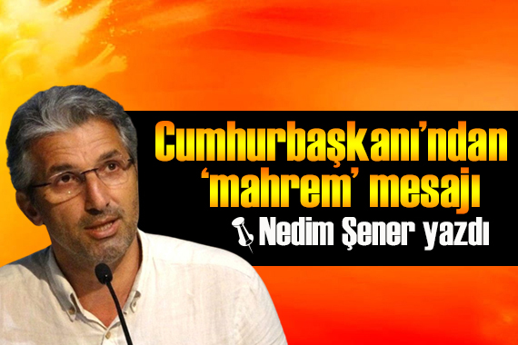 Nedim Şener yazdı: Cumhurbaşkanı’ndan ‘mahrem’ mesajı