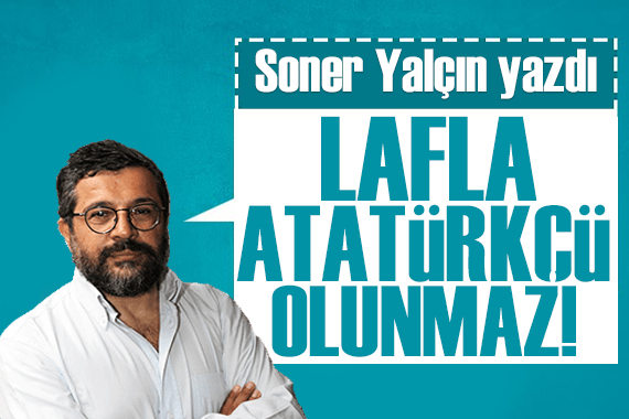 Soner Yalçın yazdı: Lafla Atatürkçü olunmaz… Uyanık olunuz…