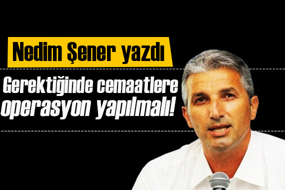 Nedim Şener yazdı: Gerektiğinde cemaatlere operasyon yapmalı!