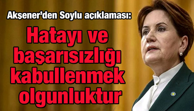 Akşener den Soylu açıklaması: Hatayı ve başarısızlığı kabullenmek olgunluktur