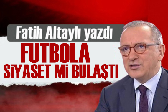 Fatih Altaylı yazdı: Yapmayın ya, futbola siyaset mi bulaştı!