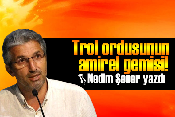 Nedim Şener yazdı: Trol ordusunun amirel gemisi!