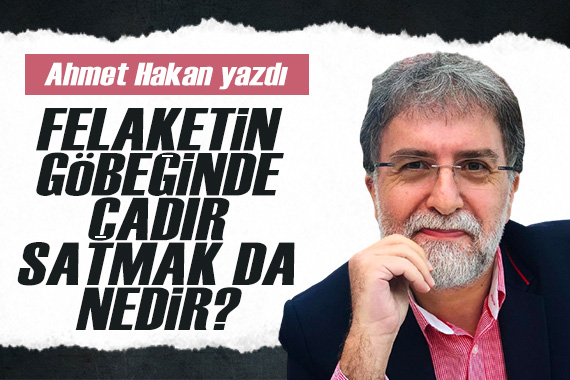 Ahmet Hakan: Felaketin tam göbeğinde çadır satmak da nedir?