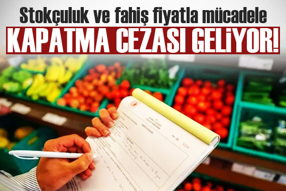 Stokçuluk ve fahiş fiyatla mücadele kapatma cezası geliyor!