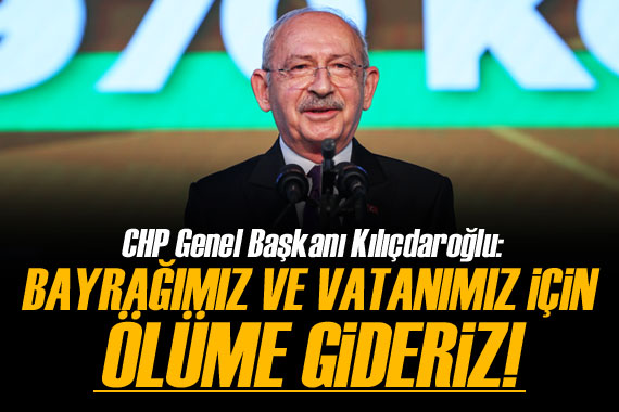 Kılıçdaroğlu: Bayrağımız ve vatanımız için ölüme gideriz