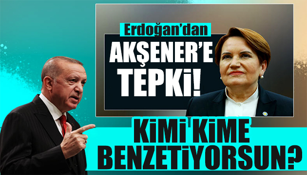 Erdoğan dan Akşener e: Sen kimi kime benzetiyorsun?