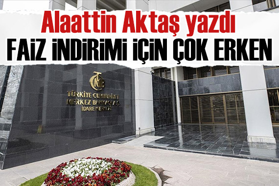 Alaattin Aktaş yazdı: Faiz indirimi için çok erken