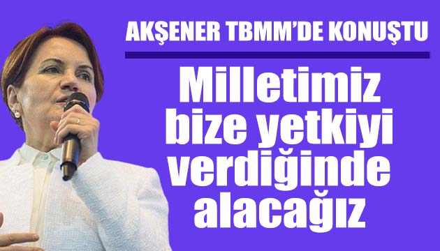 Akşener: Milletimiz yetkiyi verdiğinde alacağız