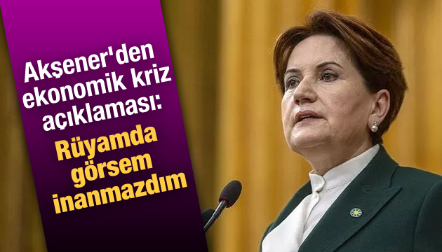 Akşener den ekonomik kriz açıklaması: Rüyamda görsem inanmazdım