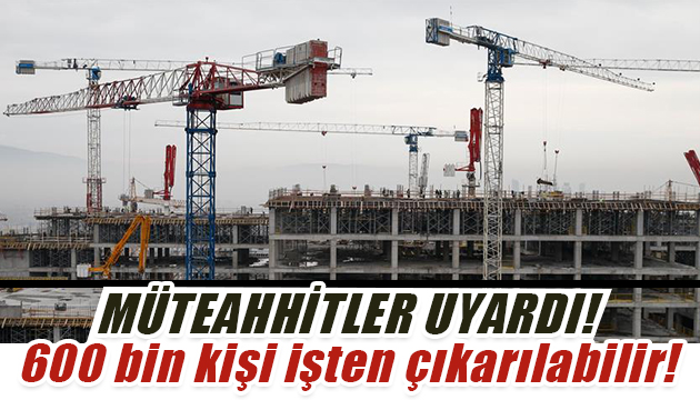 Müteahhitlerden yeni mesaj: 600 bin kişi işten çıkarılabilir!