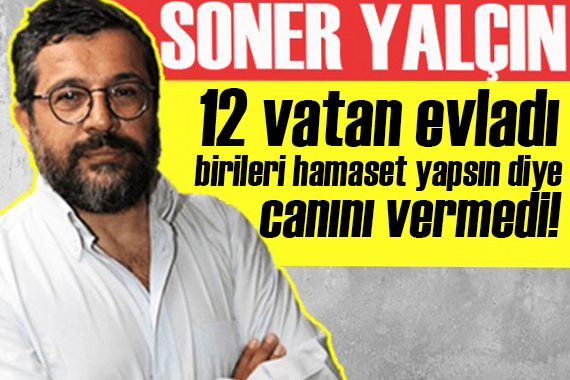 Soner Yalçın yazdı: 12 vatan evladı, birileri hamaset yapsın diye canını vermedi!